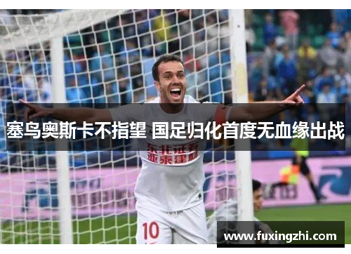 塞鸟奥斯卡不指望 国足归化首度无血缘出战